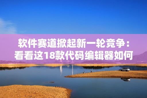 软件赛道掀起新一轮竞争：看看这18款代码编辑器如何斗智斗勇