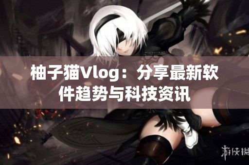 柚子猫Vlog：分享最新软件趋势与科技资讯