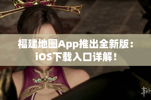 福建地图App推出全新版：iOS下载入口详解！