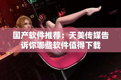 国产软件推荐：天美传媒告诉你哪些软件值得下载