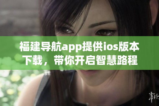 福建导航app提供ios版本下载，带你开启智慧路程