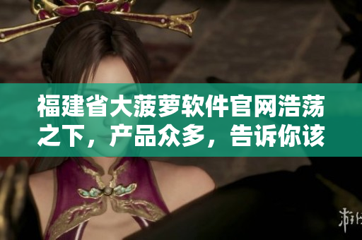 福建省大菠萝软件官网浩荡之下，产品众多，告诉你该如何挑选？