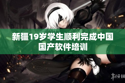 新疆19岁学生顺利完成中国国产软件培训