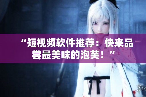“短视频软件推荐：快来品尝最美味的泡芙！”