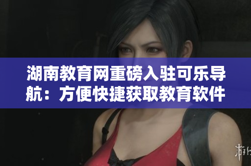 湖南教育网重磅入驻可乐导航：方便快捷获取教育软件资源