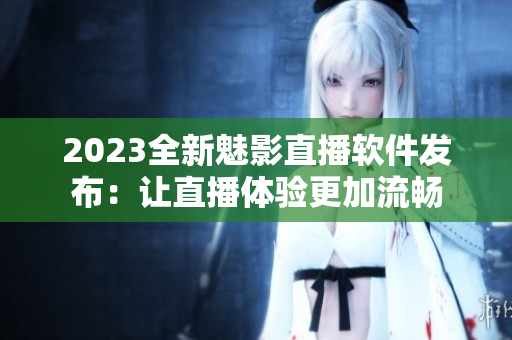 2023全新魅影直播软件发布：让直播体验更加流畅