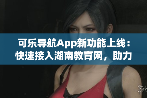 可乐导航App新功能上线：快速接入湖南教育网，助力教学在线化
