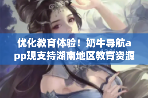 优化教育体验！奶牛导航app现支持湖南地区教育资源导航