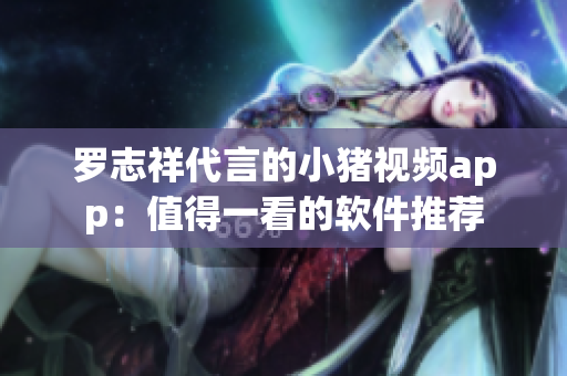 罗志祥代言的小猪视频app：值得一看的软件推荐