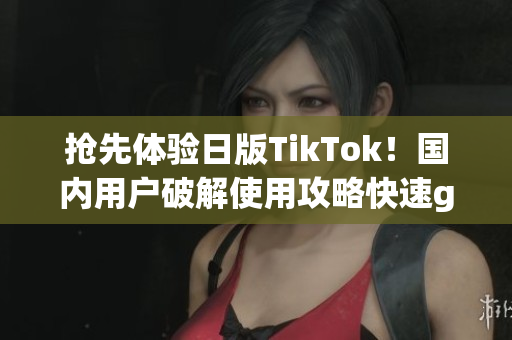 抢先体验日版TikTok！国内用户破解使用攻略快速get