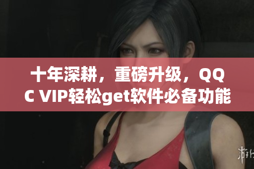 十年深耕，重磅升级，QQC VIP轻松get软件必备功能