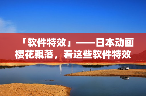 「软件特效」——日本动画樱花飘落，看这些软件特效也能感受到春意盎然！