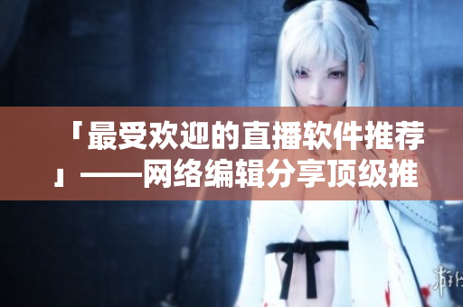 「最受欢迎的直播软件推荐」——网络编辑分享顶级推荐！