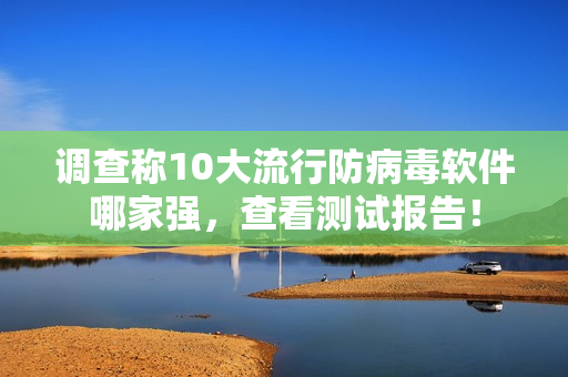 调查称10大流行防病毒软件哪家强，查看测试报告！