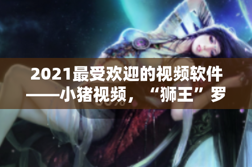 2021最受欢迎的视频软件——小猪视频，“狮王”罗志祥代言再升级！