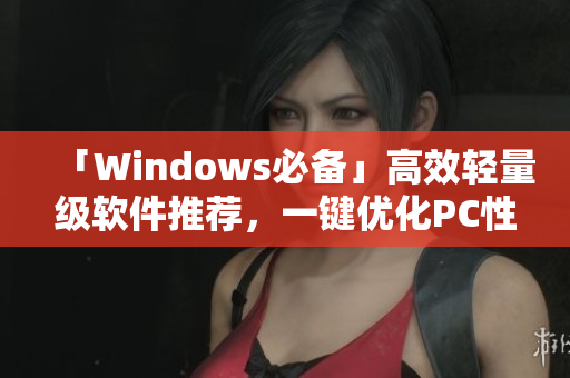 「Windows必备」高效轻量级软件推荐，一键优化PC性能