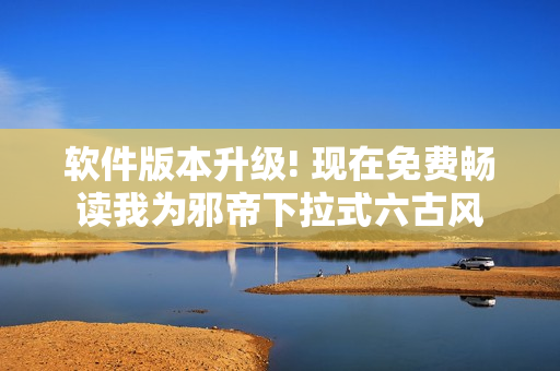软件版本升级! 现在免费畅读我为邪帝下拉式六古风