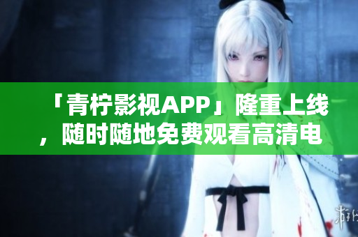 「青柠影视APP」隆重上线，随时随地免费观看高清电视剧