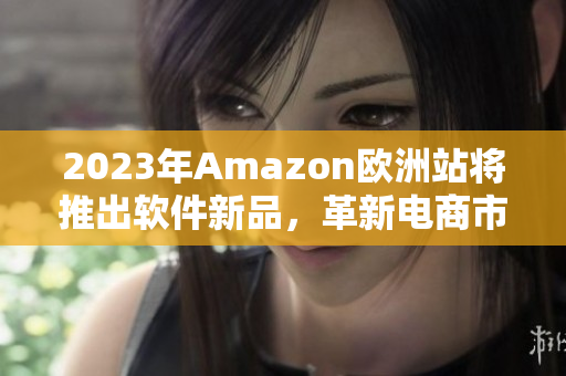 2023年Amazon欧洲站将推出软件新品，革新电商市场。