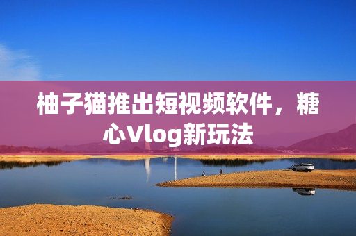 柚子猫推出短视频软件，糖心Vlog新玩法