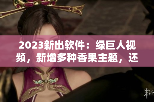 2023新出软件：绿巨人视频，新增多种香果主题，还有超棒的视频剪辑功能！