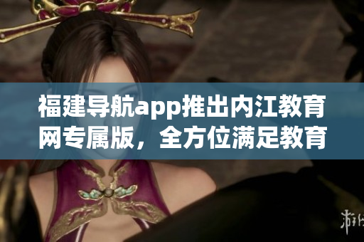 福建导航app推出内江教育网专属版，全方位满足教育需求