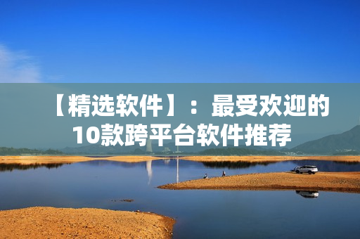 【精选软件】：最受欢迎的10款跨平台软件推荐