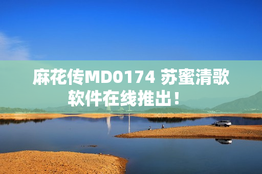 麻花传MD0174 苏蜜清歌软件在线推出！ 