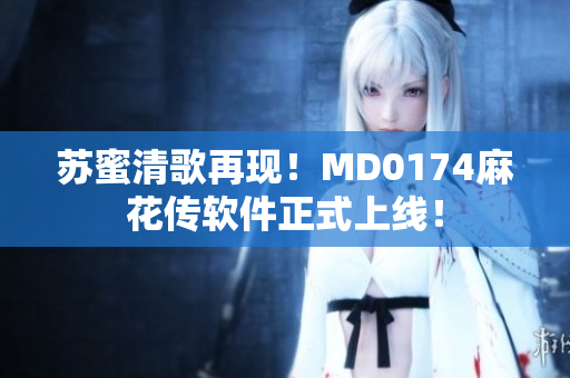 苏蜜清歌再现！MD0174麻花传软件正式上线！