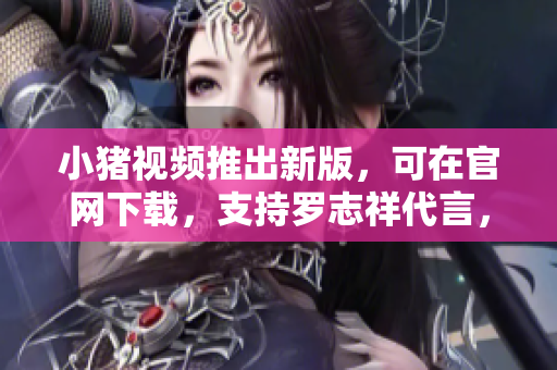 小猪视频推出新版，可在官网下载，支持罗志祥代言，现已上线！