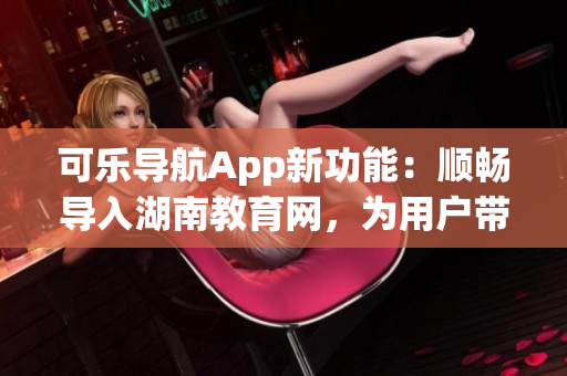 可乐导航App新功能：顺畅导入湖南教育网，为用户带来更好上网体验