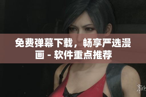免费弹幕下载，畅享严选漫画 - 软件重点推荐