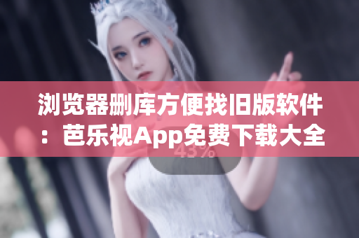 浏览器删库方便找旧版软件：芭乐视App免费下载大全