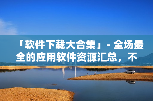 「软件下载大合集」- 全场最全的应用软件资源汇总，不容错过！