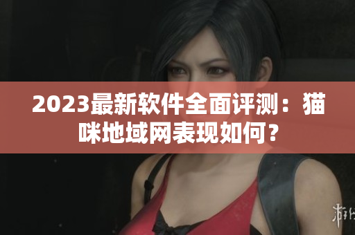 2023最新软件全面评测：猫咪地域网表现如何？
