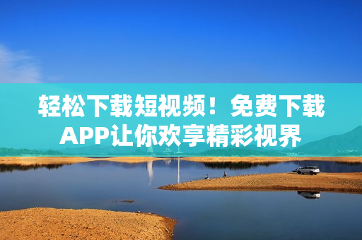 轻松下载短视频！免费下载APP让你欢享精彩视界