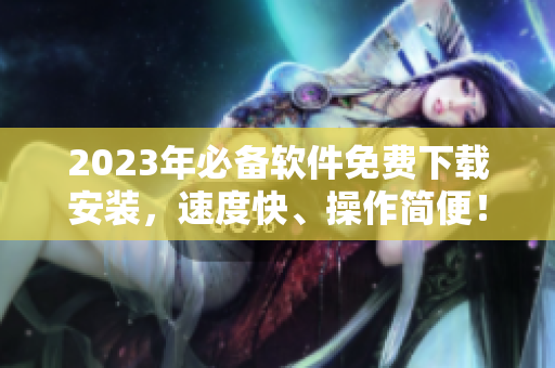 2023年必备软件免费下载安装，速度快、操作简便！