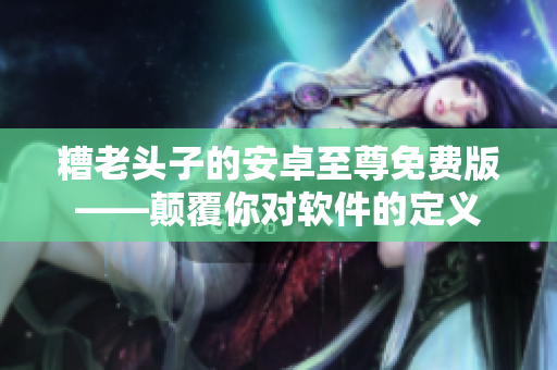 糟老头子的安卓至尊免费版——颠覆你对软件的定义