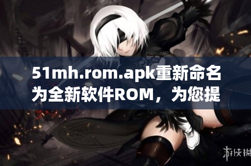 51mh.rom.apk重新命名为全新软件ROM，为您提供卓越体验