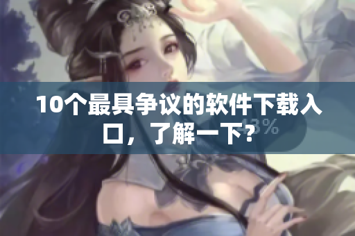 10个最具争议的软件下载入口，了解一下？