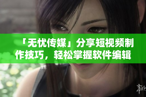 「无忧传媒」分享短视频制作技巧，轻松掌握软件编辑！