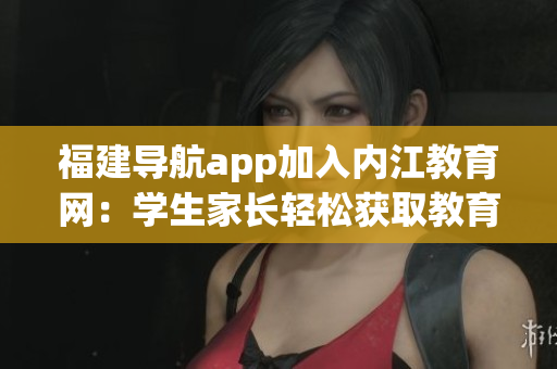 福建导航app加入内江教育网：学生家长轻松获取教育信息