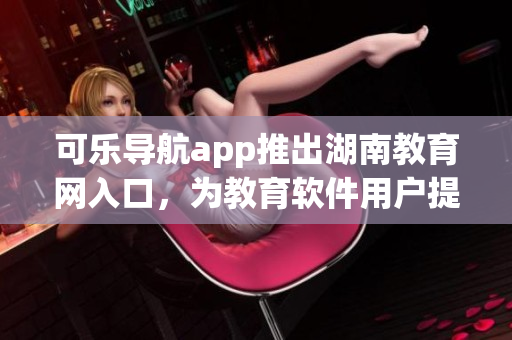 可乐导航app推出湖南教育网入口，为教育软件用户提供便利