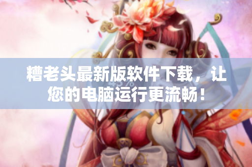 糟老头最新版软件下载，让您的电脑运行更流畅！