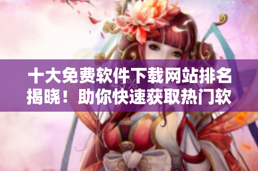 十大免费软件下载网站排名揭晓！助你快速获取热门软件