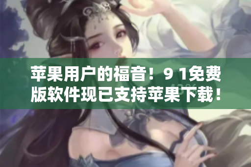 苹果用户的福音！9 1免费版软件现已支持苹果下载！