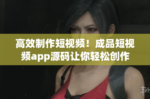 高效制作短视频！成品短视频app源码让你轻松创作