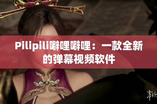 Pilipili噼哩噼哩：一款全新的弹幕视频软件