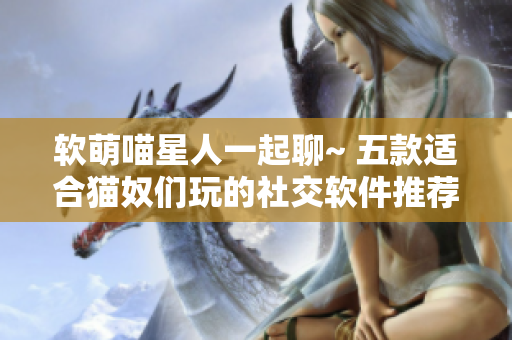 软萌喵星人一起聊~ 五款适合猫奴们玩的社交软件推荐