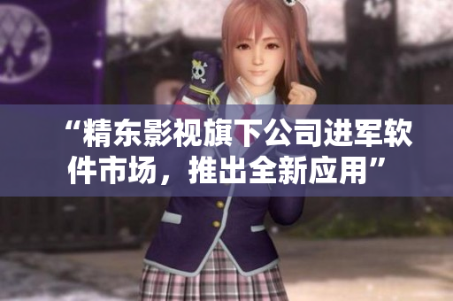 “精东影视旗下公司进军软件市场，推出全新应用”
